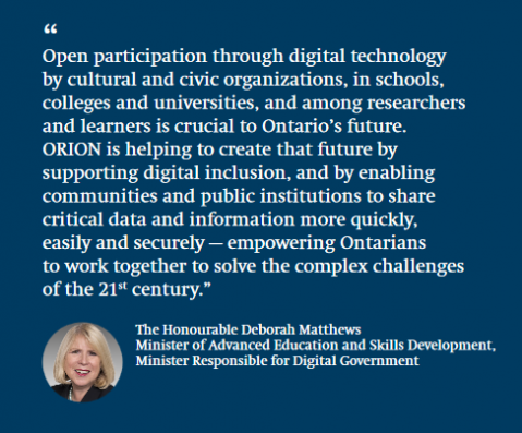 Deborah Matthews Minister of Advanced Education and Skills Development  “ORION is uniquely positioned to empower innovation wherever innovators are found — from the major cities of Southern Ontario to the rural regions of the North. ORION helps facilitate the growth of a diverse, highly skilled workforce by allowing everyone to contribute their unique skills to our innovation-driven economy.”